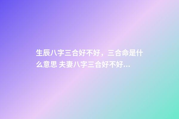 生辰八字三合好不好，三合命是什么意思 夫妻八字三合好不好，婚姻合八字三合好不好